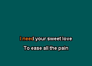 I need your sweet love

To ease all the pain