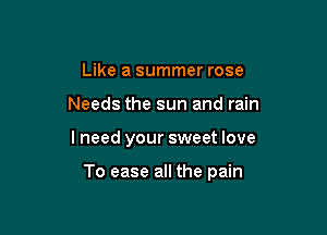 Like a summer rose
Needs the sun and rain

lneed your sweet love

To ease all the pain