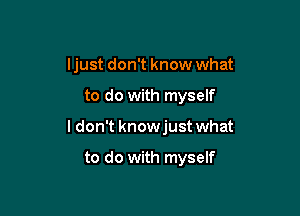 ljust don't know what

to do with myself

I don't knowjust what

to do with myself