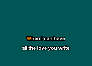 When I can have

all the love you write