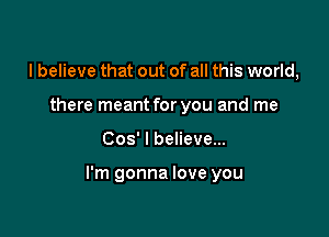 I believe that out of all this world,
there meant for you and me

008' I believe...

I'm gonna love you