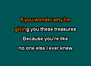 lfyou wonder why I'm

giving you these treasures
Because you're like

no one else I ever knew