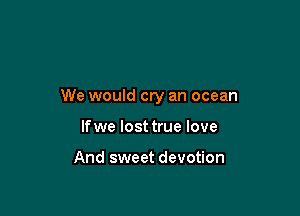 We would cry an ocean

lfwe lost true love

And sweet devotion