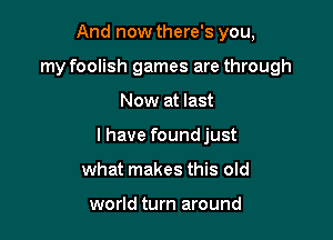 And now there's you,
my foolish games are through

Now at last

I have found just

what makes this old

world turn around