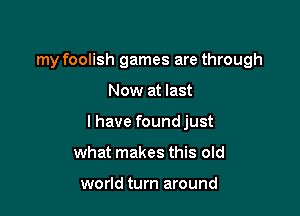 my foolish games are through

Now at last

I have found just

what makes this old

world turn around
