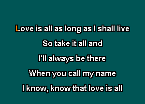 Love is all as long as I shall live
So take it all and

I'll always be there

When you call my name

I know, know that love is all