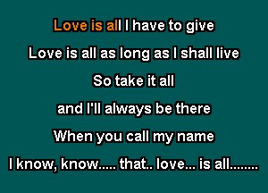 Love is all I have to give
Love is all as long as I shall live
So take it all
and I'll always be there
When you call my name

lknow, know ..... that.. love... is all ........