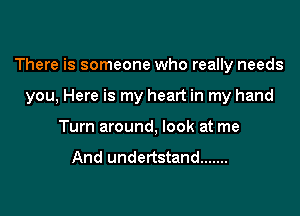 There is someone who really needs

you, Here is my heart in my hand
Turn around, look at me

And undertstand .......