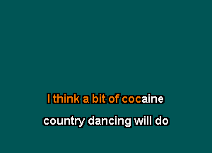 lthink a bit of cocaine

country dancing will do