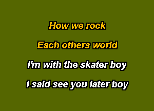 How we rock
Each others worid

I'm with the skater boy

I said see you later boy