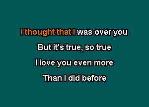 I thought that l was over you

But it's true, so true
I love you even more

Than I did before