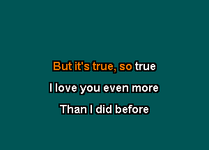 But it's true, so true

I love you even more

Than I did before