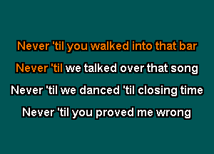 Never 'til you walked into that bar
Never 'til we talked over that song
Never 'til we danced 'til closing time

Never 'til you proved me wrong