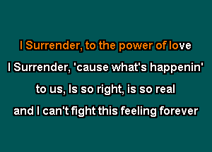 I Surrender, to the power of love
I Surrender, 'cause what's happenin'
to us, Is so right, is so real

and I can't fight this feeling forever