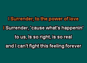 I Surrender, to the power of love
I Surrender, 'cause what's happenin'
to us, Is so right, is so real

and I can't fight this feeling forever