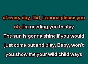 of every day, Girl, I wanna please you
oh, I'm needing you to stay

The sun is gonna shine ifyou would

just come out and play, Baby, won't

you show me your wild child ways