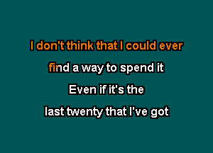 I don't think that I could ever

find a way to spend it

Even if it's the

last twenty that I've got