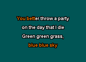 You better throw a party

on the day that! die
Green green grass,

blue blue sky