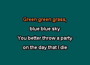 Green green grass,

blue blue sky

You better throw a party
on the day thatl die