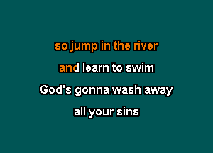 so jump in the river

and learn to swim

God's gonna wash away

all your sins