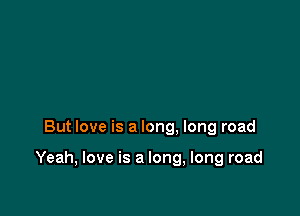 But love is a long. long road

Yeah, love is a long, long road