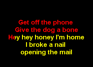 Get off the phone
Give the dog a bone

Hey hey honey I'm home
I broke a nail
opening the mail