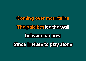 Coming over mountains
The pale beside the wall

between us now

Since I refuse to play alone