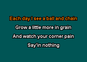Each dayl see a ball and chain

Grow a little more in grain

And watch your corner pain

Say'in nothing