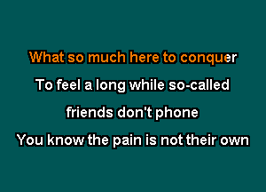 What so much here to conquer

To feel a long while so-called

friends don't phone

You know the pain is not their own