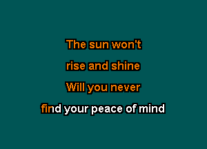 The sun won't
rise and shine

Will you never

find your peace of mind