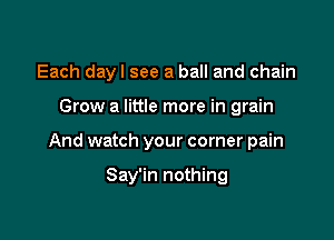 Each dayl see a ball and chain

Grow a little more in grain

And watch your corner pain

Say'in nothing