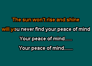 The sun won't rise and shine

will you neverflnd your peace of mind

Your peace of mind ......

Your peace of mind .......