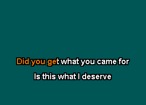 Did you get what you came for

Is this whatl deserve