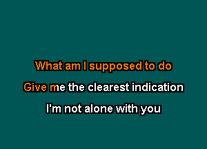 What am I supposed to do

Give me the clearest indication

I'm not alone with you