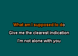 What am I supposed to do

Give me the clearest indication

I'm not alone with you