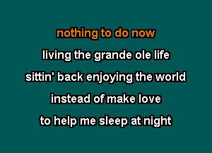 nothing to do now

living the grande ole life

sittin' back enjoying the world

instead of make love

to help me sleep at night