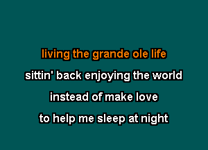 living the grande ole life

sittin' back enjoying the world

instead of make love

to help me sleep at night