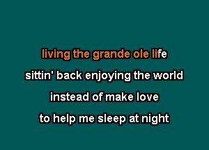 living the grande ole life

sittin' back enjoying the world

instead of make love

to help me sleep at night