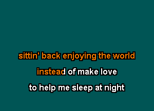 sittin' back enjoying the world

instead of make love

to help me sleep at night