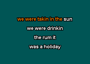 we were takin in the sun
we were drinkin

the rum it

was a holiday