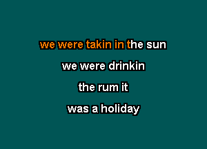 we were takin in the sun
we were drinkin

the rum it

was a holiday