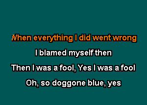 When everything I did went wrong
I blamed myselfthen

Then I was a fool, Yes I was a fool

Oh, so doggone blue, yes