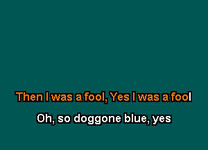 Then I was a fool, Yes I was a fool

Oh, so doggone blue, yes