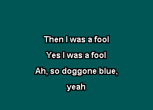 Then I was a fool

Yes I was afool

Ah, so doggone blue,

yeah