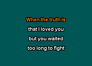 When the truth is
that I loved you

but you waited

too long to fight