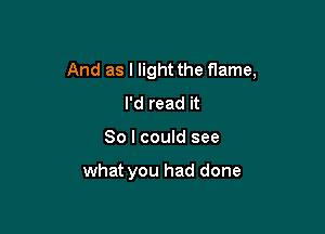 And as I light the flame,
I'd read it

So I could see

what you had done
