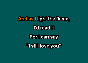 And as I light the flame,
I'd read it

For I can say

I still love you