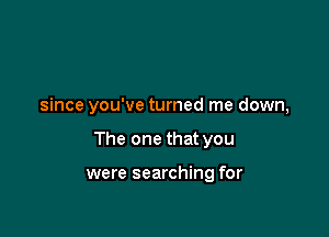 since you've turned me down,

The one that you

were searching for