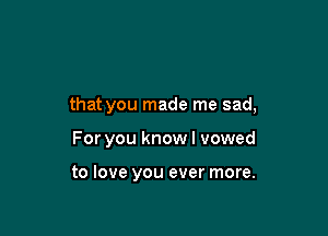 that you made me sad,

For you know I vowed

to love you ever more.