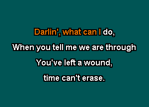 Darlin', what can I do,

When you tell me we are through

You've let? a wound,

time can't erase.